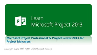 PLEASE USE YOUR INDIVIDUAL PICTURE

Microsoft Project Professional & Project Server 2013 for
Project Managers
Amarnath Gupta, PMP, PgMP, MCT (Microsoft Project)
1

 