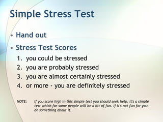 Simple Stress Test

• Hand out
• Stress Test Scores
  1.   you could be stressed
  2.   you are probably stressed
  3.   you are almost certainly stressed
  4.   or more - you are definitely stressed

  NOTE:   If you score high in this simple test you should seek help. It's a simple
          test which for some people will be a bit of fun. If it's not fun for you
          do something about it.
 
