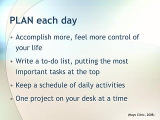 PLAN each day
• Accomplish more, feel more control of
  your life
• Write a to-do list, putting the most
  important tasks at the top
• Keep a schedule of daily activities
• One project on your desk at a time

                                        (Mayo Clinic, 2008)
 