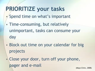 PRIORITIZE your tasks
• Spend time on what’s important
• Time-consuming, but relatively
  unimportant, tasks can consume your
  day
• Block out time on your calendar for big
  projects
• Close your door, turn off your phone,
  pager and e-mail                   (Mayo Clinic, 2008)
 