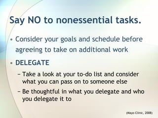 Say NO to nonessential tasks.
• Consider your goals and schedule before
  agreeing to take on additional work
• DELEGATE
  − Take a look at your to-do list and consider
    what you can pass on to someone else
  − Be thoughtful in what you delegate and who
    you delegate it to

                                          (Mayo Clinic, 2008)
 