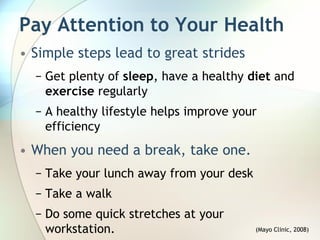 Pay Attention to Your Health
• Simple steps lead to great strides
  − Get plenty of sleep, have a healthy diet and
    exercise regularly
  − A healthy lifestyle helps improve your
    efficiency
• When you need a break, take one.
  − Take your lunch away from your desk
  − Take a walk
  − Do some quick stretches at your
    workstation.                          (Mayo Clinic, 2008)
 