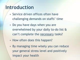 Introduction
 • Service driven offices often have
   challenging demands on staffs’ time
 • Do you have days when you are
   overwhelmed by your daily to-do list &
   can’t complete the necessary tasks?
 • How often does this happen?
 • By managing time wisely you can reduce
   your general stress level and positively
   impact your health
 