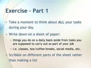 Exercise – Part 1
• Take a moment to think about ALL your tasks
  during your day
• Write down on a sheet of paper:
  − things you do on a daily basis aside from tasks you
    are supposed to carry out as part of your job
  − i.e. classes, tea/coffee breaks, social media, etc.

• Scribble on different parts of the sheet rather
  than making a list
 