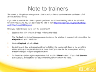 Note to trainers
The videos in this presentation provide closed-caption files as it’s often easier for viewers of all
abilities to follow along.
If you wish to remove the closed captions, you must install the Subtitling Add-in for Microsoft
PowerPoint (STAMP). You can download the add-in from http://sourceforge.net/projects/stamp-
addin/files/Latest%20Version/
Once you install the add-in, to turn the captions off:
1. Locate a slide that contains a video and click the video.
The Playback contextual tab appears on the top of the window. If you don’t click the video, the
Playback tab won’t be visible.
2. On the Playback tab, click Hide.
3. Go to the next slide and repeat until you’ve hidden the captions all slides or for any of the
videos with captions you wish to hide. Note that if you save the file, the captions will stay
hidden when you re-open the presentation.
4. To show the captions again, repeat steps 1-3, but click Show in step 2. If you click Remove
during step 2, the captions will be permanently removed from the video.
 