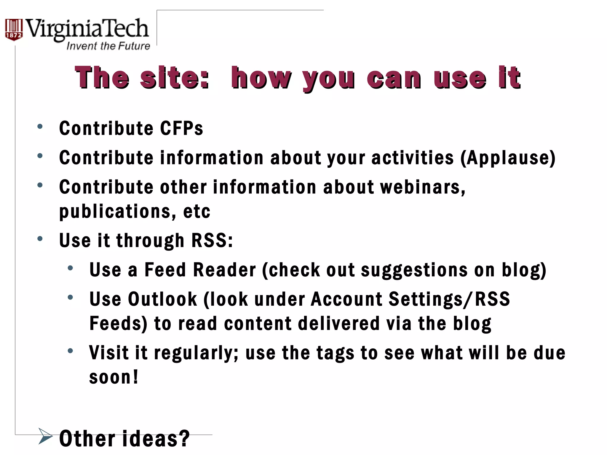 The site:  how you can use it Contribute CFPs Contribute information about your activities (Applause) Contribute other information about webinars, publications, etc Use it through RSS: Use a Feed Reader (check out suggestions on blog) Use Outlook (look under Account Settings/RSS Feeds) to read content delivered via the blog Visit it regularly; use the tags to see what will be due soon! Other ideas? 