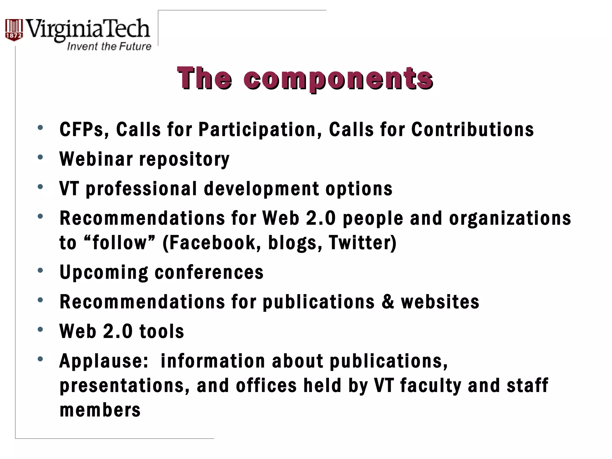 The components CFPs, Calls for Participation, Calls for Contributions Webinar repository VT professional development options Recommendations for Web 2.0 people and organizations to “follow” (Facebook, blogs, Twitter) Upcoming conferences Recommendations for publications & websites Web 2.0 tools Applause:  information about publications, presentations, and offices held by VT faculty and staff members 