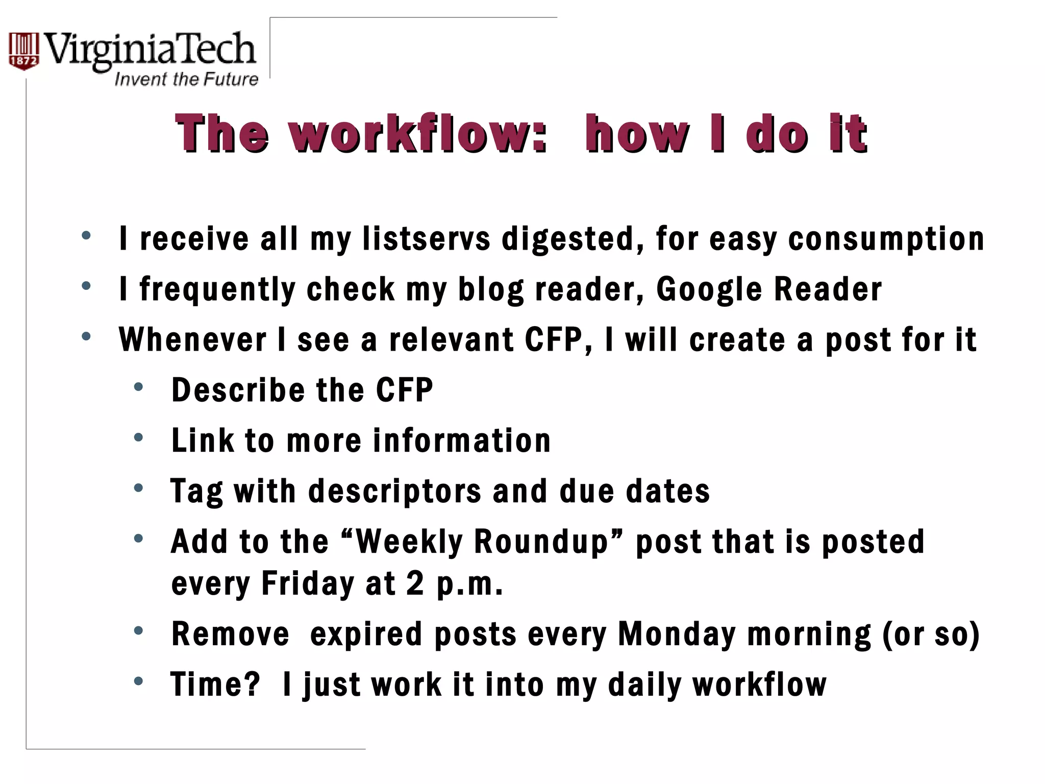 The workflow:  how I do it I receive all my listservs digested, for easy consumption I frequently check my blog reader, Google Reader Whenever I see a relevant CFP, I will create a post for it Describe the CFP Link to more information Tag with descriptors and due dates Add to the “Weekly Roundup” post that is posted every Friday at 2 p.m.  Remove  expired posts every Monday morning (or so) Time?  I just work it into my daily workflow 