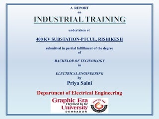 A REPORT
on
undertaken at
400 KV SUBSTATION-PTCUL, RISHIKESH
submitted in partial fulfillment of the degree
of
BACHELOR OF TECHNOLOGY
in
ELECTRICAL ENGINEERING
by
Priya Saini
Department of Electrical Engineering
 