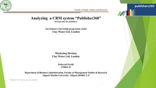 Faculty of Mgmt. Studies and Research
Analyzing a CRM system “Publisher360”
Driving sales for publishers
Am Industry Internship programme under
Clay Water Ltd. London
Marketing Division
Clay Water Ltd, London
Zafaryab Faridi
13MBA 53
Department of Business Administration, Faculty of Management Studies & Research
Aligarh Muslim University, Aligarh 202002, U.P
Publishers 360 “Driving sales for publisher” 1
 