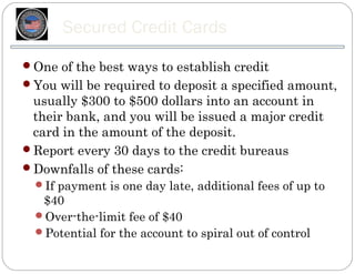 Secured Credit Cards
One of the best ways to establish credit
You will be required to deposit a specified amount,
 usually $300 to $500 dollars into an account in
 their bank, and you will be issued a major credit
 card in the amount of the deposit.
Report every 30 days to the credit bureaus
Downfalls of these cards:
  If payment is one day late, additional fees of up to
   $40
  Over-the-limit fee of $40
  Potential for the account to spiral out of control
 
