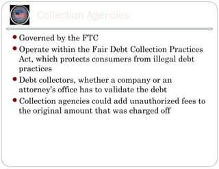 Collection Agencies
Governed by the FTC
Operate within the Fair Debt Collection Practices
 Act, which protects consumers from illegal debt
 practices
Debt collectors, whether a company or an
 attorney’s office has to validate the debt
Collection agencies could add unauthorized fees to
 the original amount that was charged off
 