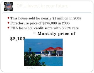 OR… Invest in your future

This house sold for nearly $1 million in 2005
Foreclosure price of $375,000 in 2008
FHA loan: 580 credit score with 6.25% rate

                         = Monthly price of
 $2,100




           * Not actual photo.
 