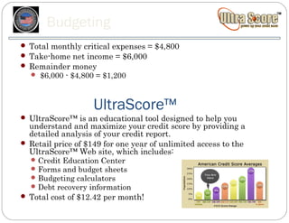 Budgeting
 Total monthly critical expenses = $4,800
 Take-home net income = $6,000
 Remainder money
   $6,000 - $4,800 = $1,200




                    UltraScore™
 UltraScore™ is an educational tool designed to help you
  understand and maximize your credit score by providing a
  detailed analysis of your credit report.
 Retail price of $149 for one year of unlimited access to the
  UltraScore™ Web site, which includes:
   Credit Education Center
   Forms and budget sheets
   Budgeting calculators
   Debt recovery information
 Total cost of $12.42 per month!
 