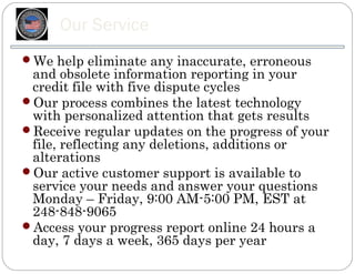 Our Service
We help eliminate any inaccurate, erroneous
 and obsolete information reporting in your
 credit file with five dispute cycles
Our process combines the latest technology
 with personalized attention that gets results
Receive regular updates on the progress of your
 file, reflecting any deletions, additions or
 alterations
Our active customer support is available to
 service your needs and answer your questions
 Monday – Friday, 9:00 AM-5:00 PM, EST at
 248-848-9065
Access your progress report online 24 hours a
 day, 7 days a week, 365 days per year
 