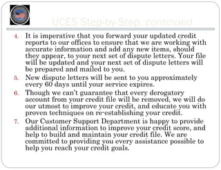UCES Step-by-Step, continued
4. It is imperative that you forward your updated credit
   reports to our offices to ensure that we are working with
   accurate information and add any new items, should
   they appear, to your next set of dispute letters. Your file
   will be updated and your next set of dispute letters will
   be prepared and mailed to you.
5. New dispute letters will be sent to you approximately
   every 60 days until your service expires.
6. Though we can’t guarantee that every derogatory
   account from your credit file will be removed, we will do
   our utmost to improve your credit, and educate you with
   proven techniques on re-establishing your credit.
7. Our Customer Support Department is happy to provide
   additional information to improve your credit score, and
   help to build and maintain your credit file. We are
   committed to providing you every assistance possible to
   help you reach your credit goals.
 