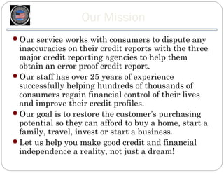 Our Mission
Our service works with consumers to dispute any
 inaccuracies on their credit reports with the three
 major credit reporting agencies to help them
 obtain an error proof credit report.
Our staff has over 25 years of experience
 successfully helping hundreds of thousands of
 consumers regain financial control of their lives
 and improve their credit profiles.
Our goal is to restore the customer’s purchasing
 potential so they can afford to buy a home, start a
 family, travel, invest or start a business.
Let us help you make good credit and financial
 independence a reality, not just a dream!
 