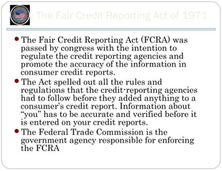 The Fair Credit Reporting Act of 1971

The Fair Credit Reporting Act (FCRA) was
 passed by congress with the intention to
 regulate the credit reporting agencies and
 promote the accuracy of the information in
 consumer credit reports.
The Act spelled out all the rules and
 regulations that the credit-reporting agencies
 had to follow before they added anything to a
 consumer’s credit report. Information about
 “you” has to be accurate and verified before it
 is entered on your credit reports.
The Federal Trade Commission is the
 government agency responsible for enforcing
 the FCRA
 