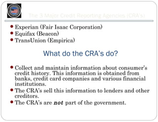 The 3 Major Credit Reporting Agencies (CRA’s)
Experian (Fair Isaac Corporation)
Equifax (Beacon)
TransUnion (Empirica)


            What do the CRA’s do?
Collect and maintain information about consumer’s
 credit history. This information is obtained from
 banks, credit card companies and various financial
 institutions.
The CRA’s sell this information to lenders and other
 creditors.
The CRA’s are not part of the government.
 