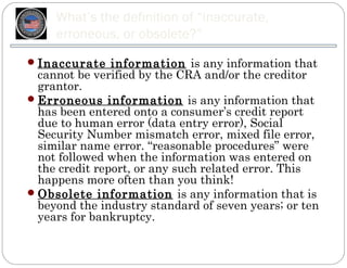 What’s the definition of “inaccurate,
     erroneous, or obsolete?”
 Inaccurate information is any information that
  cannot be verified by the CRA and/or the creditor
  grantor.
 Erroneous information is any information that
  has been entered onto a consumer’s credit report
  due to human error (data entry error), Social
  Security Number mismatch error, mixed file error,
  similar name error. “reasonable procedures” were
  not followed when the information was entered on
  the credit report, or any such related error. This
  happens more often than you think!
 Obsolete information is any information that is
  beyond the industry standard of seven years; or ten
  years for bankruptcy.
 