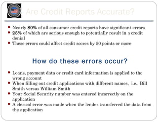 Are Credit Reports Accurate?
 Nearly 80% of all consumer credit reports have significant errors
 25% of which are serious enough to potentially result in a credit
  denial
 These errors could affect credit scores by 50 points or more




            How do these errors occur?
 Loans, payment data or credit card information is applied to the
  wrong account
 When filling out credit applications with different names, i.e., Bill
  Smith versus William Smith
 Your Social Security number was entered incorrectly on the
  application
 A clerical error was made when the lender transferred the data from
  the application
 