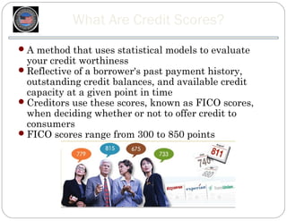 What Are Credit Scores?
 A method that uses statistical models to evaluate
  your credit worthiness
 Reflective of a borrower's past payment history,
  outstanding credit balances, and available credit
  capacity at a given point in time
 Creditors use these scores, known as FICO scores,
  when deciding whether or not to offer credit to
  consumers
 FICO scores range from 300 to 850 points
 