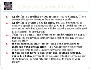 5 Ways to Establish Credit
1.   Apply for a gasoline or department store charge. These
     are usually easier to obtain than other credit cards.
2.   Apply for a secured credit card. You will be required to
     deposit a specified amount, usually $300 to $500 dollars into an
     account in their bank, and you will be issued a major credit card
     in the amount of the deposit.
3.   Take out a small loan from your credit union or bank.
     Deposit the money into your savings account and pay the loan
     back monthly.
4.   If you currently have credit, ask your creditors to
     increase your credit limit. This will improve your credit
     utilization ratio thereby improving your credit score.
5.   If you do not have a checking and savings account,
     apply for both. Having these accounts establishes you as part
     of the financial community and allows you to manage your
     money.
 