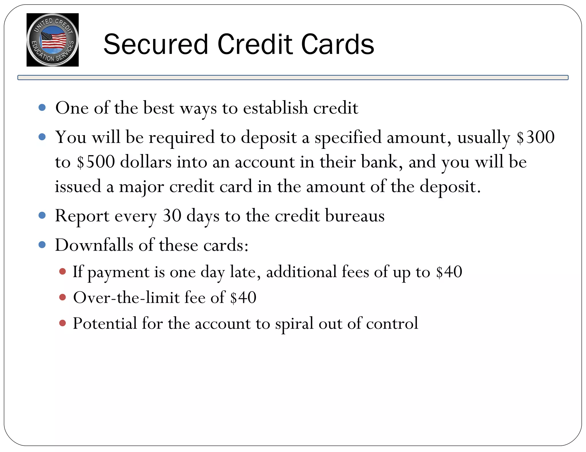 Secured Credit Cards One of the best ways to establish credit You will be required to deposit a specified amount, usually $300 to $500 dollars into an account in their bank, and you will be issued a major credit card in the amount of the deposit. Report every 30 days to the credit bureaus Downfalls of these cards: If payment is one day late, additional fees of up to $40 Over-the-limit fee of $40 Potential for the account to spiral out of control 