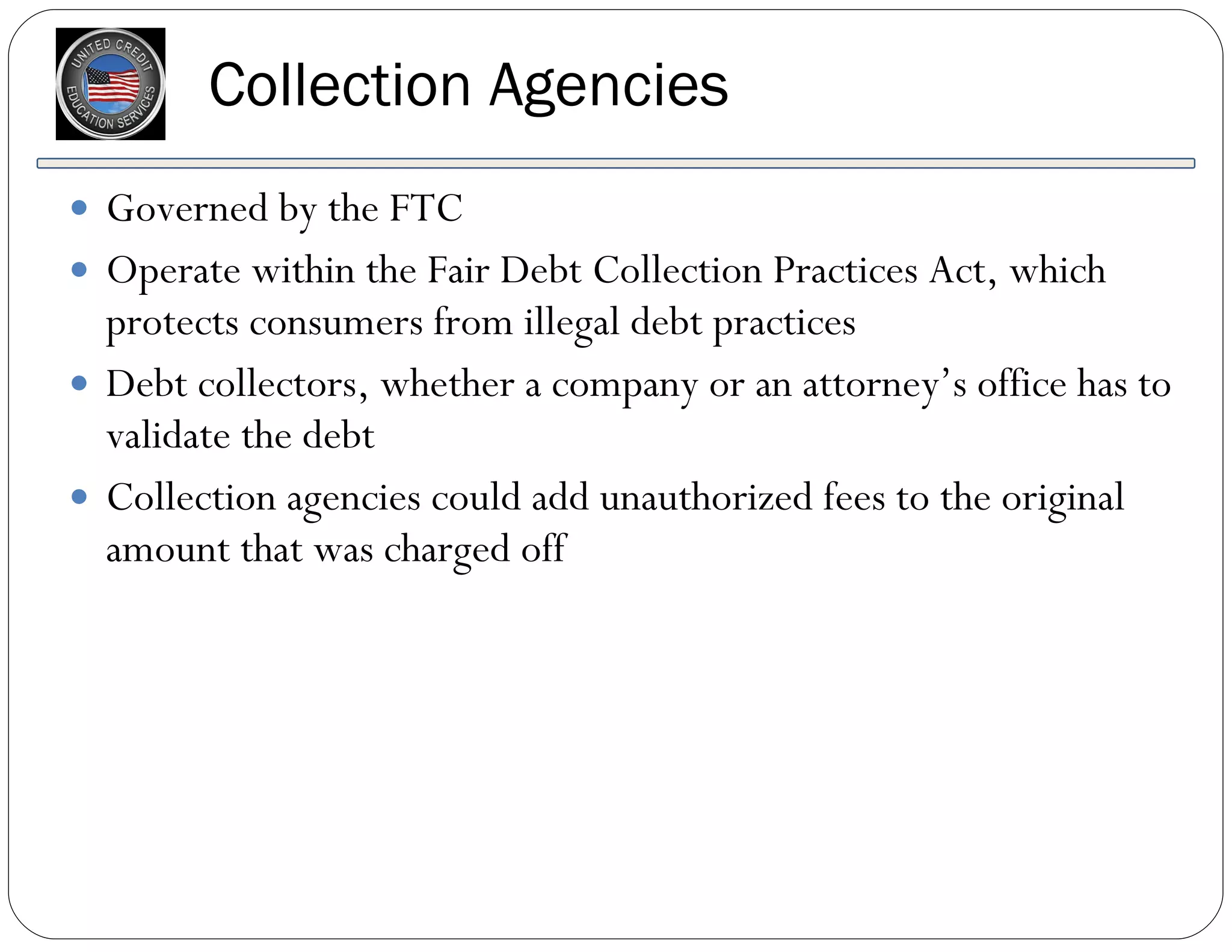 Collection Agencies Governed by the FTC Operate within the Fair Debt Collection Practices Act, which protects consumers from illegal debt practices Debt collectors, whether a company or an attorney’s office has to validate the debt Collection agencies could add unauthorized fees to the original amount that was charged off 