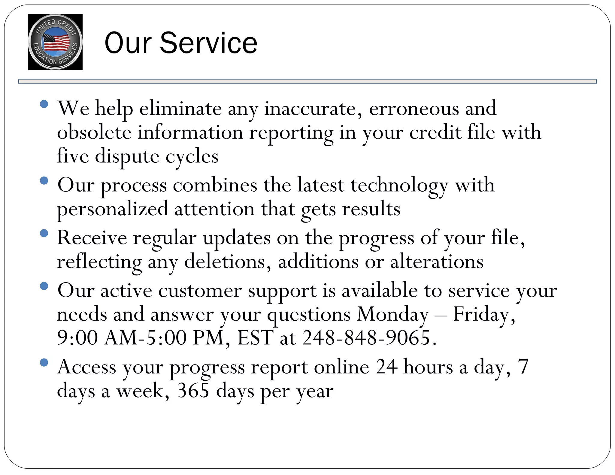 Our Service We help eliminate any inaccurate, erroneous and obsolete information reporting in your credit file with five dispute cycles Our process combines the latest technology with personalized attention that gets results Receive regular updates on the progress of your file, reflecting any deletions, additions or alterations Our active customer support is available to service your needs and answer your questions Monday – Friday,  9:00 AM-5:00 PM, EST at 248-848-9065. Access your progress report online 24 hours a day, 7 days a week, 365 days per year 