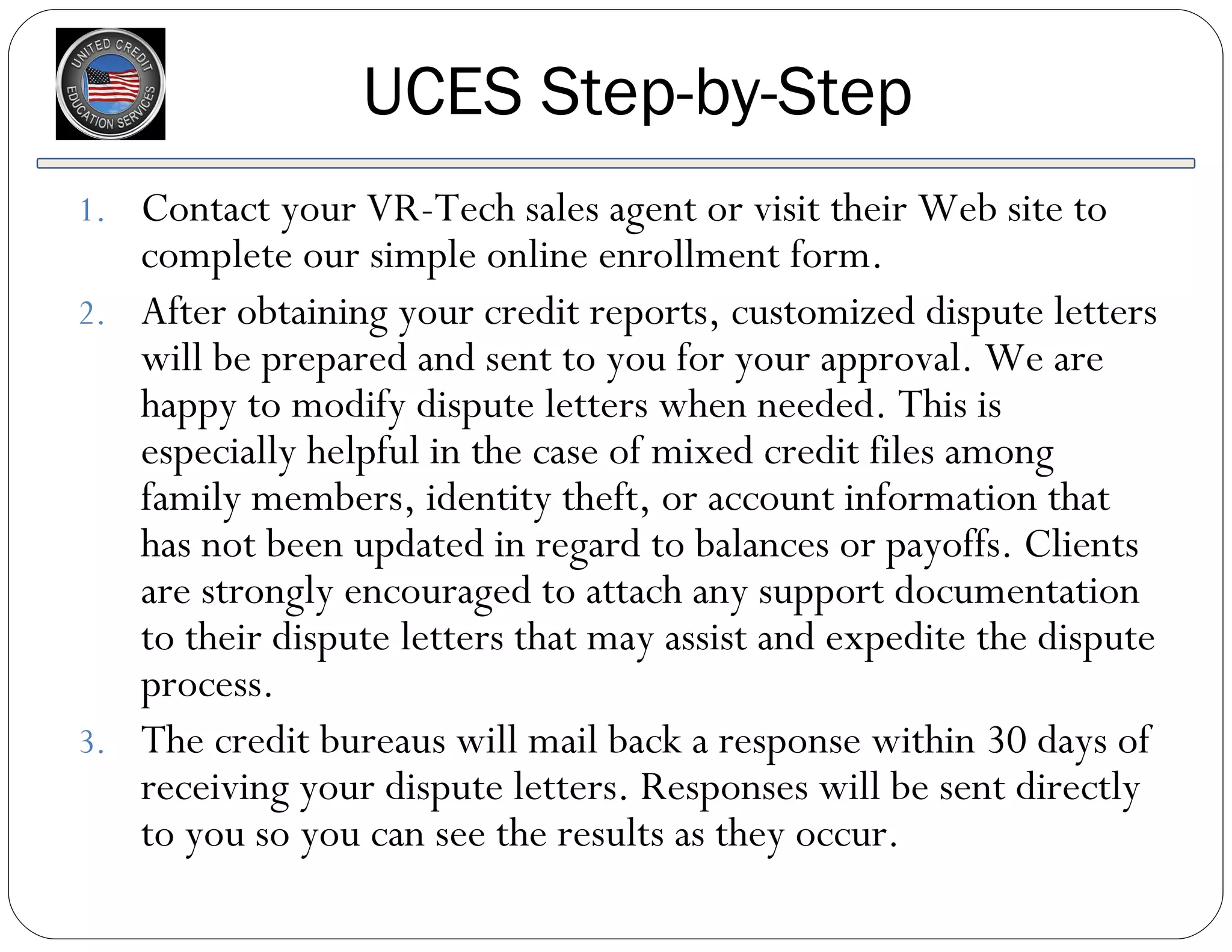 UCES Step-by-Step Contact your VR-Tech sales agent or visit their Web site to complete our simple online enrollment form.  After obtaining your credit reports, customized dispute letters will be prepared and sent to you for your approval. We are happy to modify dispute letters when needed. This is especially helpful in the case of mixed credit files among family members, identity theft, or account information that has not been updated in regard to balances or payoffs. Clients are strongly encouraged to attach any support documentation to their dispute letters that may assist and expedite the dispute process. The credit bureaus will mail back a response within 30 days of receiving your dispute letters. Responses will be sent directly to you so you can see the results as they occur. 