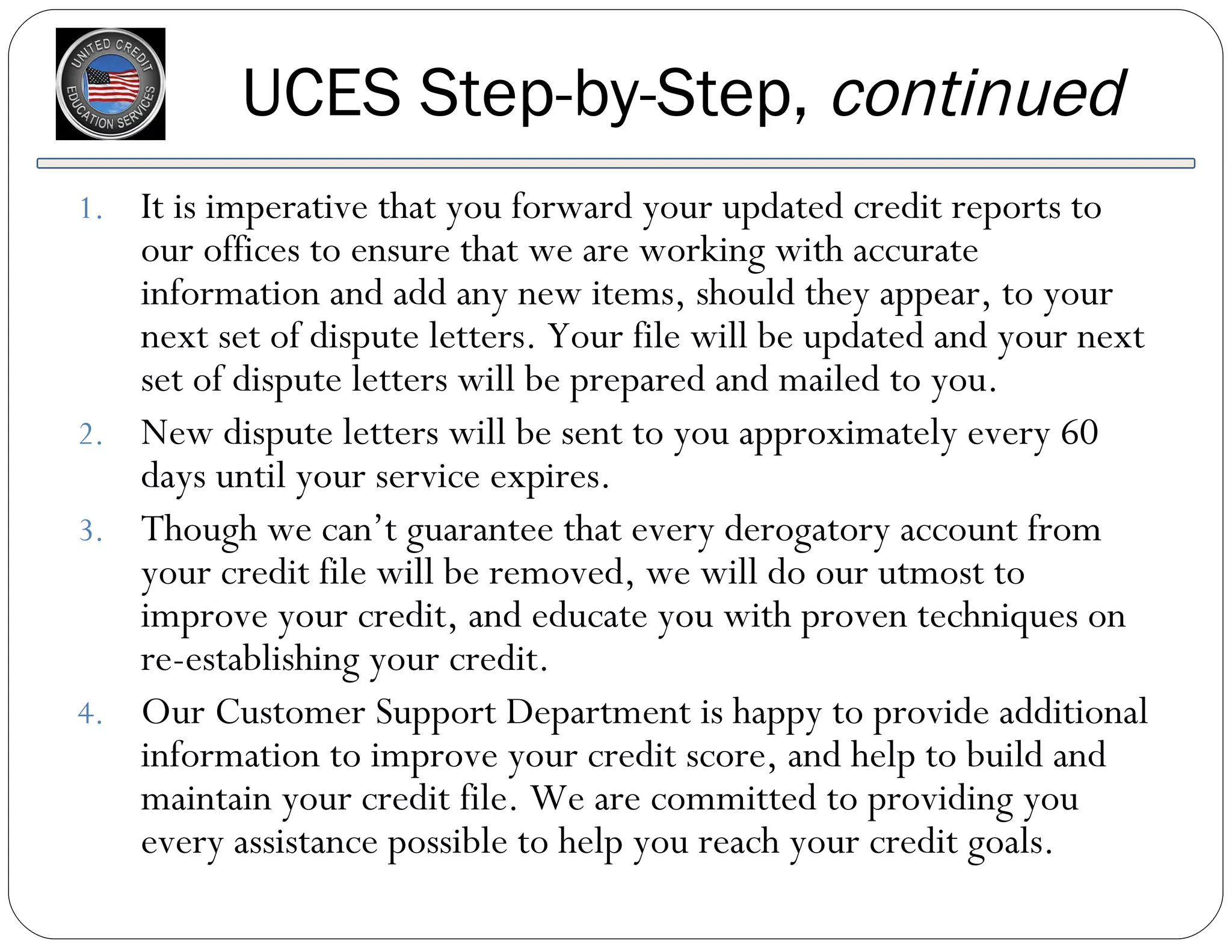 It is imperative that you forward your updated credit reports to our offices to ensure that we are working with accurate information and add any new items, should they appear, to your next set of dispute letters. Your file will be updated and your next set of dispute letters will be prepared and mailed to you. New dispute letters will be sent to you approximately every 60 days until your service expires. Though we can’t guarantee that every derogatory account from your credit file will be removed, we will do our utmost to improve your credit, and educate you with proven techniques on re-establishing your credit. Our Customer Support Department is happy to provide additional information to improve your credit score, and help to build and maintain your credit file. We are committed to providing you every assistance possible to help you reach your credit goals. UCES Step-by-Step,  continued 