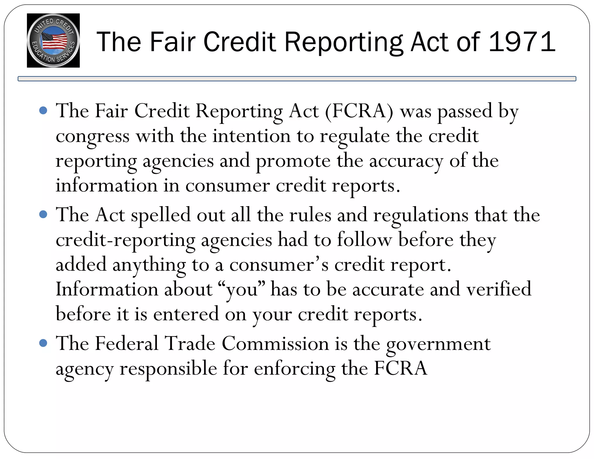 The Fair Credit Reporting Act (FCRA) was passed by congress with the intention to regulate the credit reporting agencies and promote the accuracy of the information in consumer credit reports.  The Act spelled out all the rules and regulations that the credit-reporting agencies had to follow before they added anything to a consumer’s credit report. Information about “you” has to be accurate and verified before it is entered on your credit reports. The Federal Trade Commission is the government agency responsible for enforcing the FCRA The Fair Credit Reporting Act of 1971 