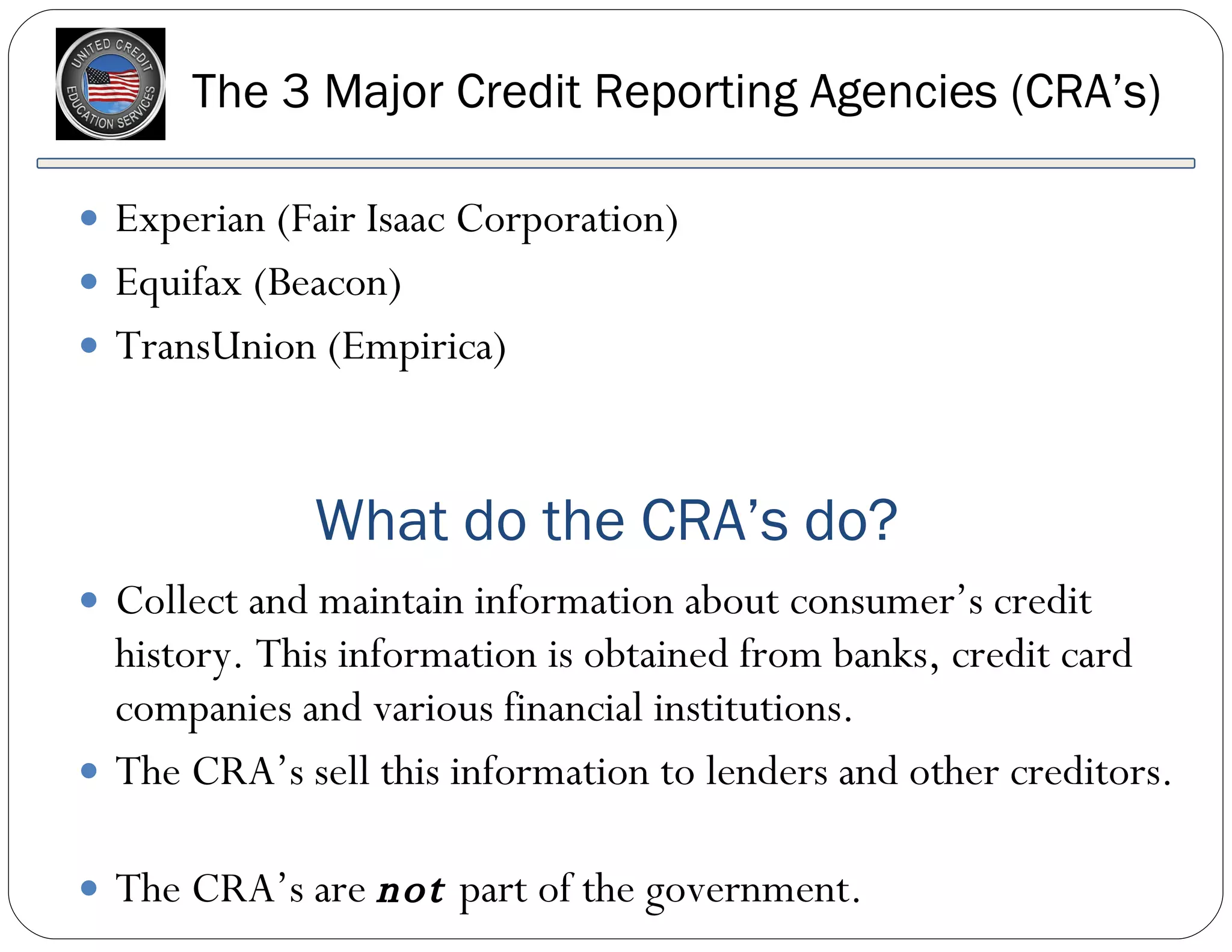 The 3 Major Credit Reporting Agencies (CRA’s) Experian (Fair Isaac Corporation) Equifax (Beacon) TransUnion (Empirica) Collect and maintain information about consumer’s credit history. This information is obtained from banks, credit card companies and various financial institutions.  The CRA’s sell this information to lenders and other creditors.  The CRA’s are  not  part of the government. What do the CRA’s do? 