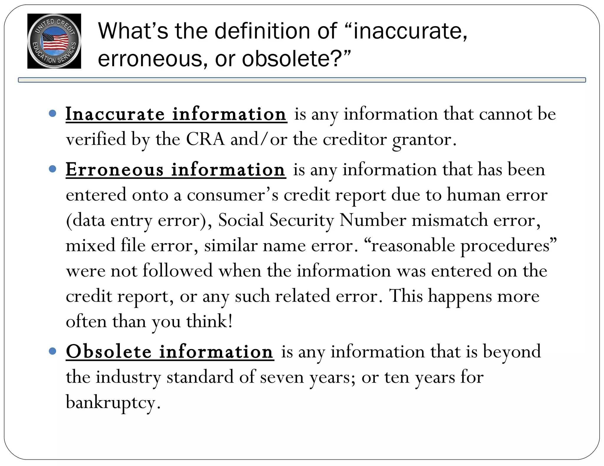 What’s the definition of “inaccurate, erroneous, or obsolete?” Inaccurate information   is any information that cannot be verified by the CRA and/or the creditor grantor. Erroneous information   is any information that has been entered onto a consumer’s credit report due to human error (data entry error), Social Security Number mismatch error, mixed file error, similar name error. “reasonable procedures” were not followed when the information was entered on the credit report, or any such related error. This happens more often than you think! Obsolete information   is any information that is beyond the industry standard of seven years; or ten years for bankruptcy. 