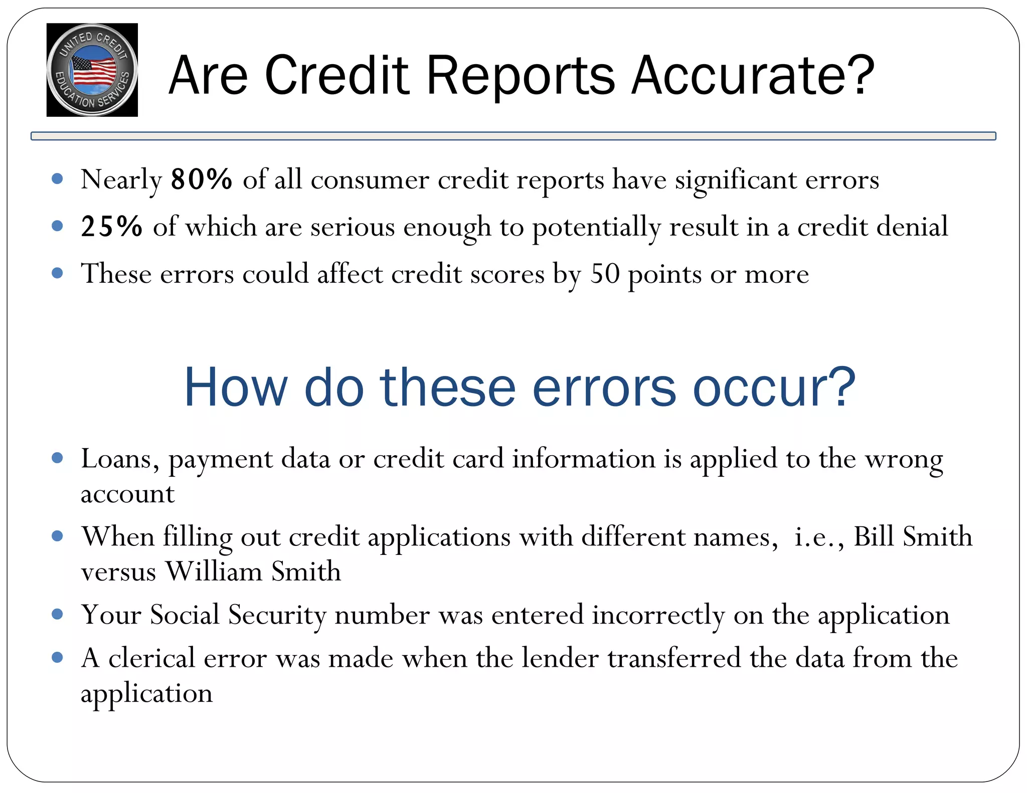 Are Credit Reports Accurate? Nearly  80%  of all consumer credit reports have significant errors  25%  of which are serious enough to potentially result in a credit denial These errors could affect credit scores by 50 points or more Loans, payment data or credit card information is applied to the wrong account When filling out credit applications with different names,  i.e., Bill Smith versus William Smith Your Social Security number was entered incorrectly on the application  A clerical error was made when the lender transferred the data from the application How do these errors occur? 