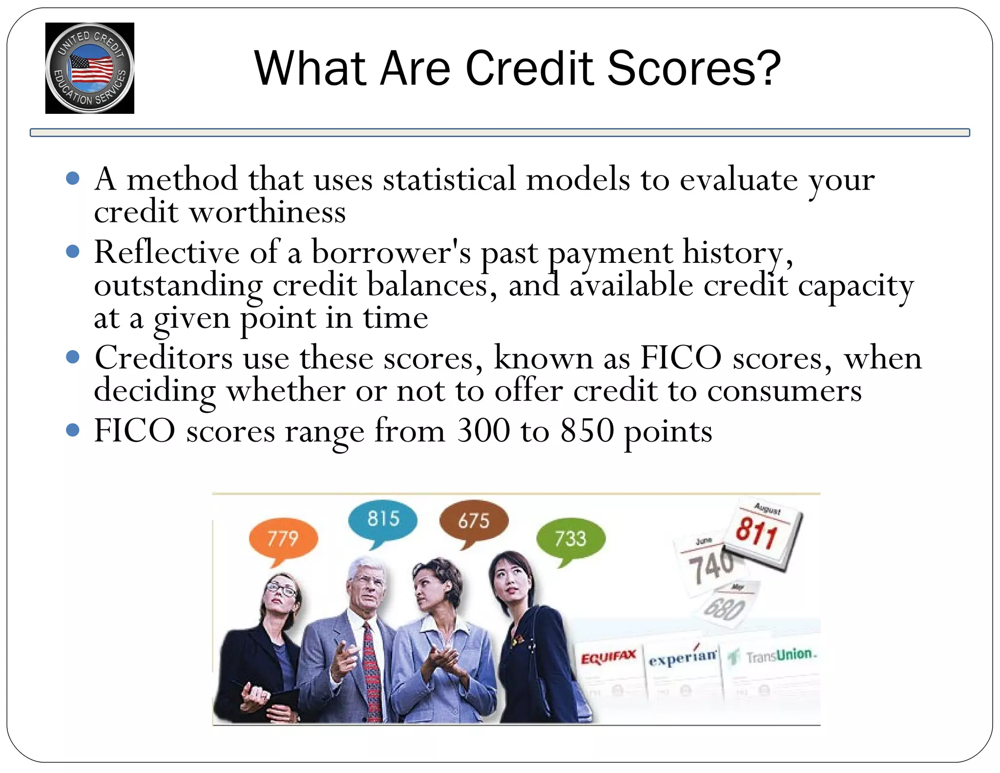 What Are Credit Scores? A method that uses statistical models to evaluate your credit worthiness Reflective of a borrower's past payment history, outstanding credit balances, and available credit capacity at a given point in time Creditors use these scores, known as FICO scores, when deciding whether or not to offer credit to consumers FICO scores range from 300 to 850 points 