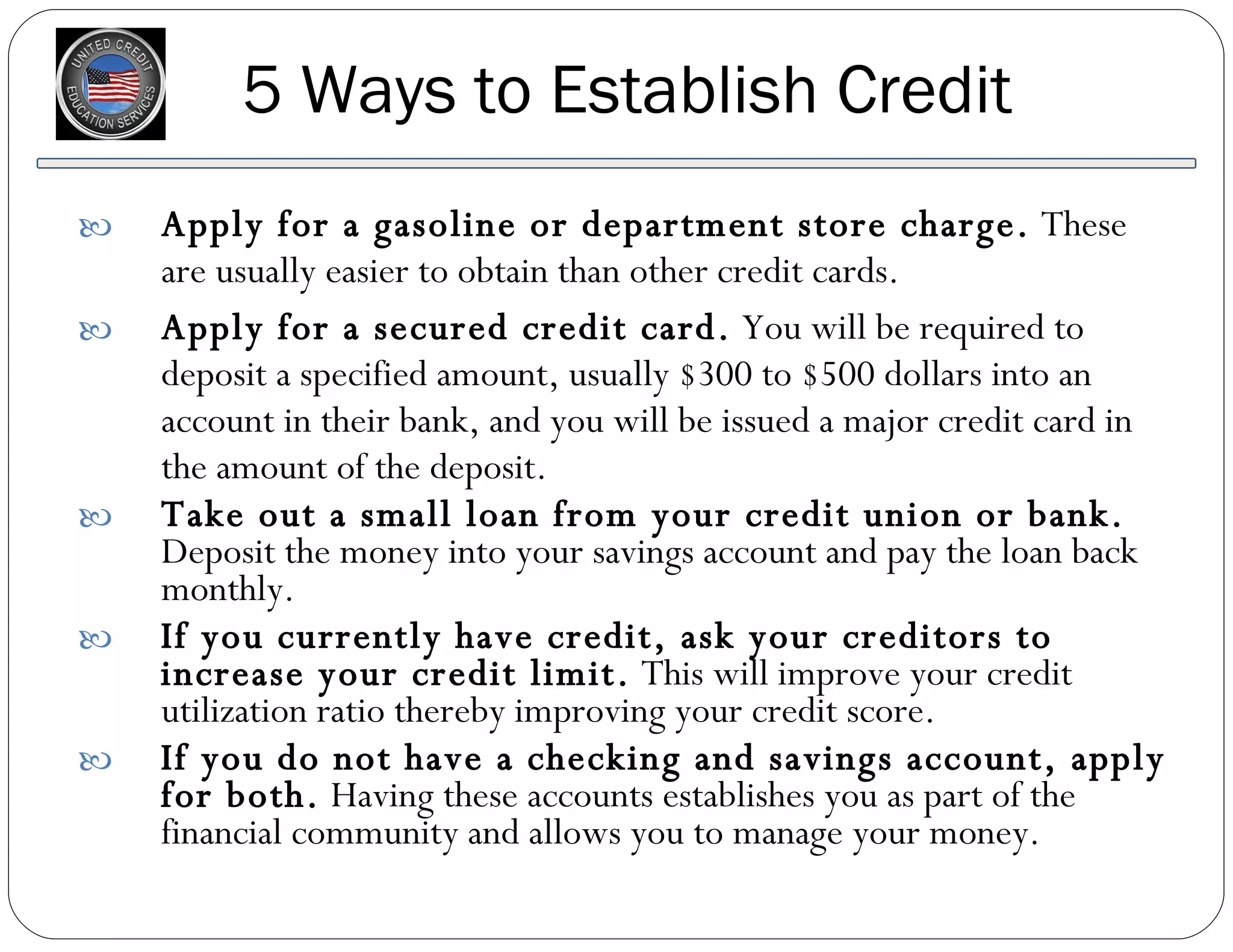 5 Ways to Establish Credit Apply for a gasoline or department store charge.  These are usually easier to obtain than other credit cards. Apply for a secured credit card.  You will be required to deposit a specified amount, usually $300 to $500 dollars into an account in their bank, and you will be issued a major credit card in the amount of the deposit.  Take out a small loan from your credit union or bank.  Deposit the money into your savings account and pay the loan back monthly.  If you currently have credit, ask your creditors to increase your credit limit.  This will improve your credit utilization ratio thereby improving your credit score.  If you do not have a checking and savings account, apply for both.  Having these accounts establishes you as part of the financial community and allows you to manage your money.  