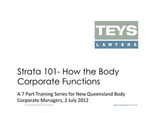 Strata 101- How the Body
Corporate Functions
A	
  7	
  Part	
  Training	
  Series	
  for	
  New	
  Queensland	
  Body	
  
Corporate	
  Managers,	
  2	
  July	
  2012	
  
     ©	
  Copyright	
  2012	
  Teys	
  Lawyers   	
     	
     	
     	
     	
     	
     	
     	
     	
  www.teyslawyers.com.au	
  
 