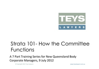 Strata 101- How the Committee
 Functions
A	
  7	
  Part	
  Training	
  Series	
  for	
  New	
  Queensland	
  Body	
  
Corporate	
  Managers,	
  9	
  July	
  2012	
  
      ©	
  Copyright	
  2012	
  Teys	
  Lawyers   	
     	
     	
     	
     	
     	
     	
     	
     	
  www.teyslawyers.com.au	
  
 
