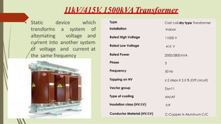 11kV/415V
, 1500kVATransformer
• Static
transforms
alternating
device which
a system
voltage
of
and
current into
of voltage
another system
and current at
the same frequency
Type Cast coil dry type Transformer
Installation Indoor
Rated High Voltage 11000 V
Rated Low Voltage 415 V
Rated Power 2000/2800 kVA
Phase 3
Frequency 50 Hz
Tapping on HV ± 2 steps X 2.5 % (Off circuit)
Vector group Dyn11
Type of cooling AN/AF
Insulation class (HV/LV) F/F
Conductor Material (HV/LV) C-Copper A-Aluminum C/C
 