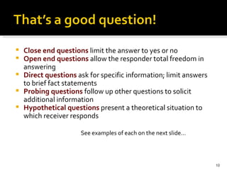 Close end questions   limit the answer to yes or no Open end questions   allow the responder total freedom in answering Direct questions  ask for specific information; limit answers to brief fact statements Probing questions   follow up other questions to solicit additional information Hypothetical questions  present a theoretical situation to which receiver responds See examples of each on the next slide… 