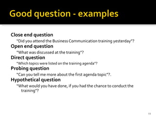 Close end question “ Did you attend the Business Communication training yesterday”? Open end question  “ What was discussed at the training”? Direct question “ Which topics were listed on the training agenda”? Probing question “ Can you tell me more about the first agenda topic”?.  Hypothetical question “ What would you have done, if you had the chance to conduct the training”? 