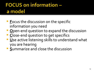 F ocus the discussion on the specific information you need O pen-end question to expand the discussion C lose-end question to get specifics U se   active listening skills to understand what you are hearing S ummarize and close the discussion 