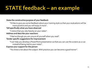 State the constructive purpose of your feedback “ I’d like to give you some feedback about your training style so that your evaluations will be more positive and you will enjoy it more”. Tell specifically what you have observed “ I notice that you rely heavily on your notes”. Address and describe your reactions “ I feel as though you are unsure of yourself when you read”. Tender specific suggestions for improvement “ I can help you develop a PowerPoint presentation so that you can use the screens as a cue instead of being tied to your notes”. Express your support for the person “ You know a lot about the subject. With practice you can become a good trainer”. 