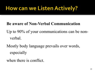 Be aware of Non-Verbal Communication Up to 90% of your communications can be non-verbal.  Mostly body language prevails over words, especially  when there is conflict. 