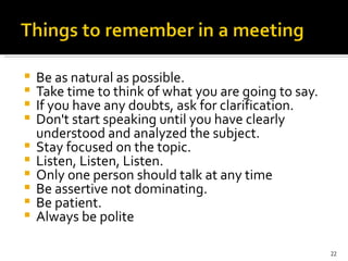 Be as natural as possible.   Take time to think of what you are going to say.   If you have any doubts, ask for clarification.  Don't start speaking until you have clearly understood and analyzed the subject.   Stay focused on the topic.   Listen, Listen, Listen.   Only one person should talk at any time  Be assertive not dominating. Be patient.  Always be polite 