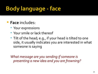 Face  includes: Your expressions Your smile or lack thereof Tilt of the head; e.g., if your head is tilted to one side, it usually indicates you are interested in what someone is saying What message are you sending if someone is presenting a new idea and you are frowning? 