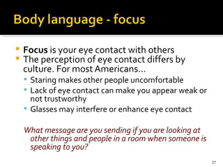 Focus  is your eye contact with others The perception of eye contact differs by culture. For most Americans… Staring makes other people uncomfortable Lack of eye contact can make you appear weak or not trustworthy Glasses may interfere or enhance eye contact What message are you sending if you are looking at other things and people in a room when someone is speaking to you? 