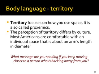 Territory  focuses on how you use space. It is also called proxemics. The perception of territory differs by culture. Most Americans are comfortable with an individual space that is about an arm’s length in diameter What message are you sending if you keep moving closer to a person who is backing away from you? 